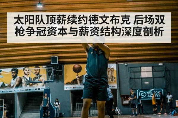 太阳队顶薪续约德文布克 后场双枪争冠资本与薪资结构深度剖析